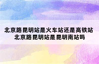 北京路昆明站是火车站还是高铁站 北京路昆明站是昆明南站吗